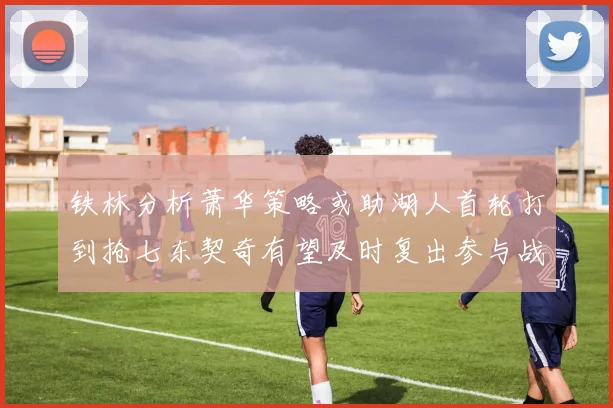 铁林分析萧华策略或助湖人首轮打到抢七东契奇有望及时复出参与战斗