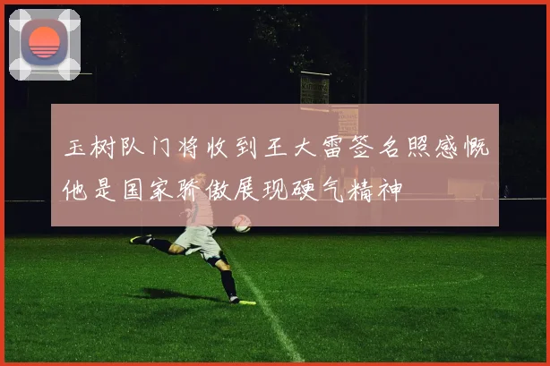 玉树队门将收到王大雷签名照感慨他是国家骄傲展现硬气精神