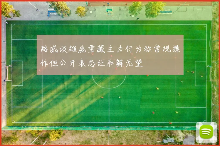 路威谈雄鹿雪藏主力行为称常规操作但公开表态让和解无望
