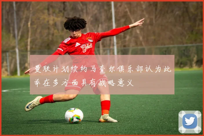曼联计划续约马奎尔俱乐部认为此举在多方面具有战略意义