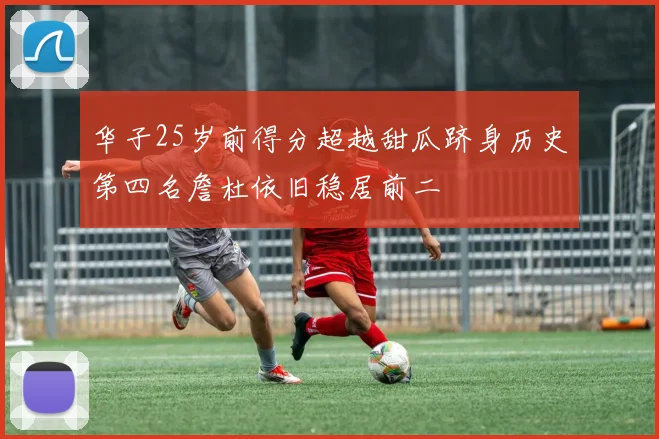 华子25岁前得分超越甜瓜跻身历史第四名詹杜依旧稳居前二