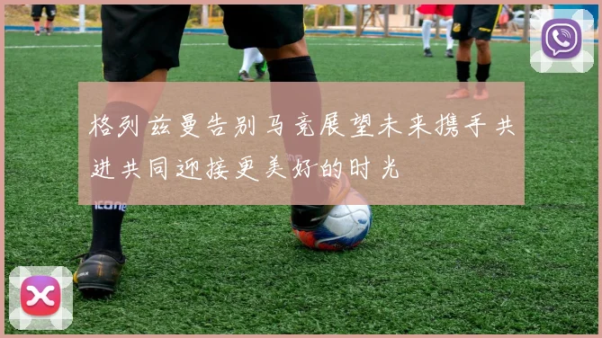 格列兹曼告别马竞展望未来携手共进共同迎接更美好的时光