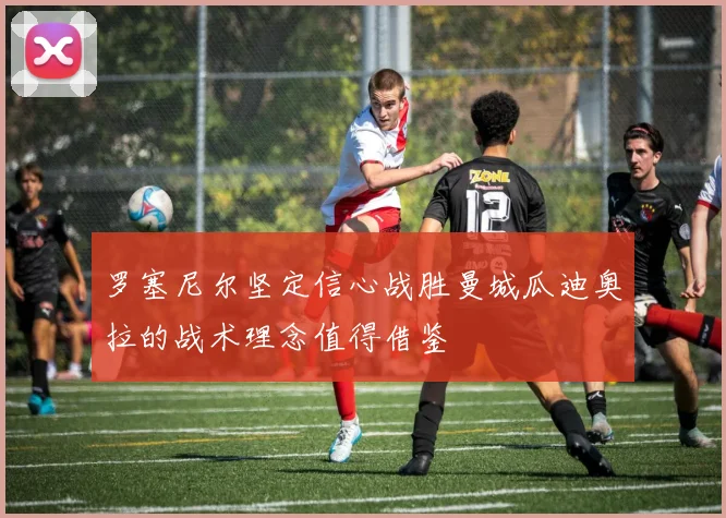 罗塞尼尔坚定信心战胜曼城瓜迪奥拉的战术理念值得借鉴