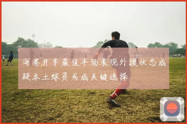 海港开季最佳半场表现外援状态成疑本土球员或成关键选择