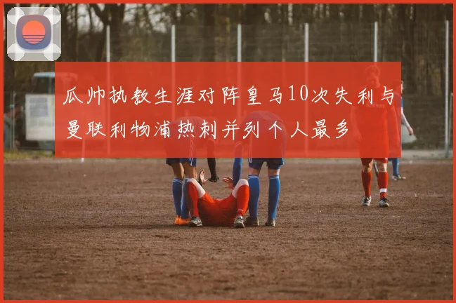 瓜帅执教生涯对阵皇马10次失利与曼联利物浦热刺并列个人最多