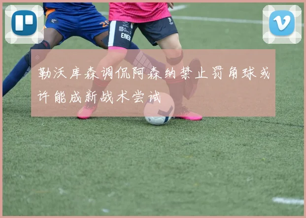 勒沃库森调侃阿森纳禁止罚角球或许能成新战术尝试