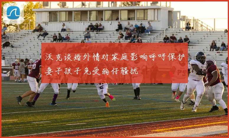 沃克谈婚外情对家庭影响呼吁保护妻子孩子免受狗仔骚扰