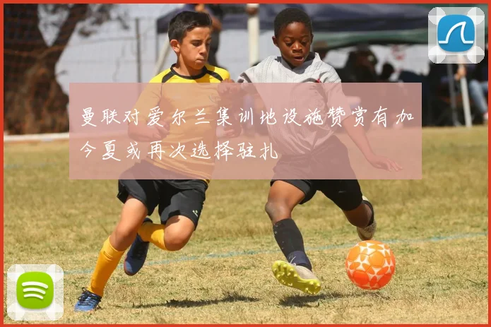 曼联对爱尔兰集训地设施赞赏有加今夏或再次选择驻扎