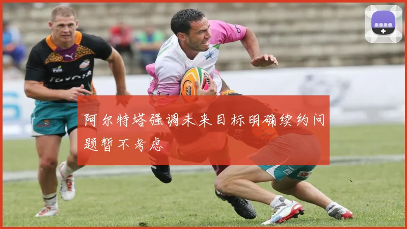 阿尔特塔强调未来目标明确续约问题暂不考虑