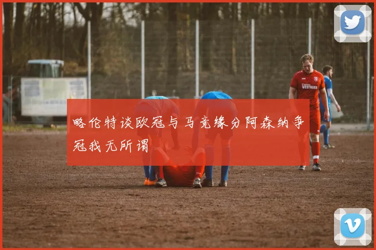 略伦特谈欧冠与马竞缘分阿森纳争冠我无所谓